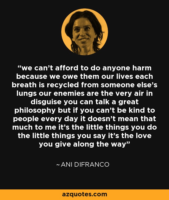 we can't afford to do anyone harm because we owe them our lives each breath is recycled from someone else's lungs our enemies are the very air in disguise you can talk a great philosophy but if you can't be kind to people every day it doesn't mean that much to me it's the little things you do the little things you say it's the love you give along the way - Ani DiFranco