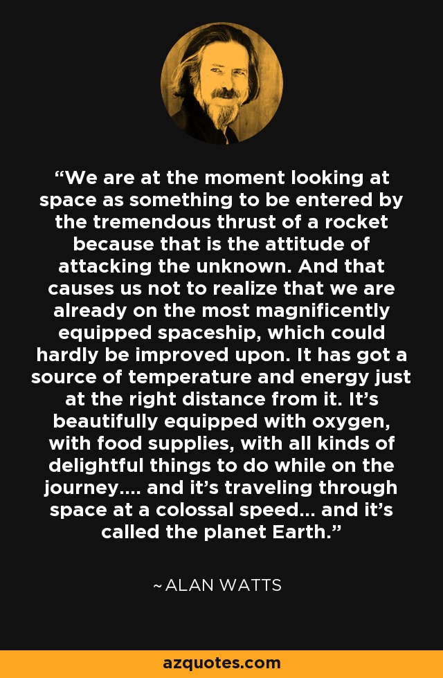 We are at the moment looking at space as something to be entered by the tremendous thrust of a rocket because that is the attitude of attacking the unknown. And that causes us not to realize that we are already on the most magnificently equipped spaceship, which could hardly be improved upon. It has got a source of temperature and energy just at the right distance from it. It's beautifully equipped with oxygen, with food supplies, with all kinds of delightful things to do while on the journey.... and it's traveling through space at a colossal speed... and it's called the planet Earth. - Alan Watts