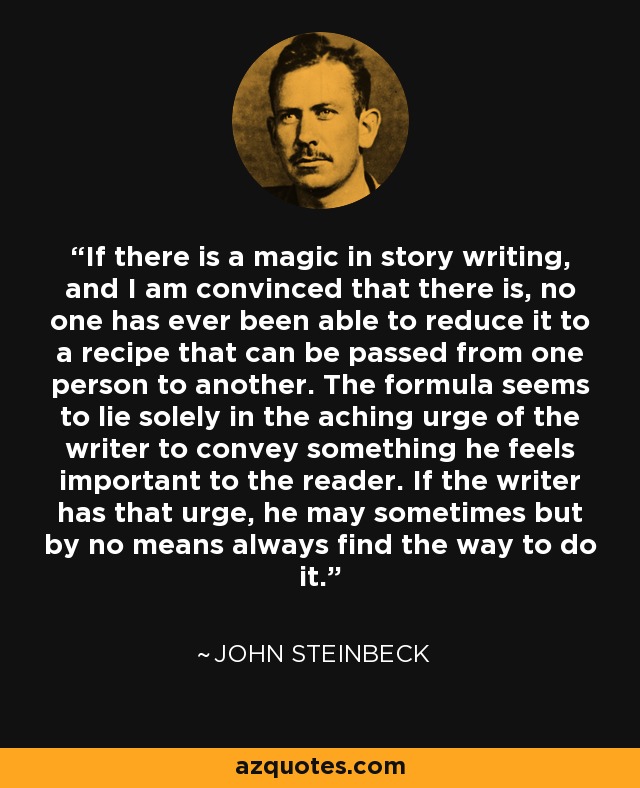 If there is a magic in story writing, and I am convinced that there is, no one has ever been able to reduce it to a recipe that can be passed from one person to another. The formula seems to lie solely in the aching urge of the writer to convey something he feels important to the reader. If the writer has that urge, he may sometimes but by no means always find the way to do it. - John Steinbeck