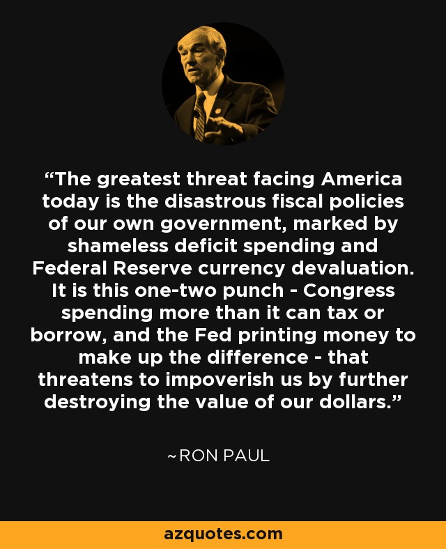 The greatest threat facing America today is the disastrous fiscal policies of our own government, marked by shameless deficit spending and Federal Reserve currency devaluation. It is this one-two punch - Congress spending more than it can tax or borrow, and the Fed printing money to make up the difference - that threatens to impoverish us by further destroying the value of our dollars. - Ron Paul