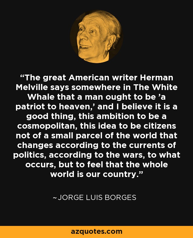 The great American writer Herman Melville says somewhere in The White Whale that a man ought to be 'a patriot to heaven,' and I believe it is a good thing, this ambition to be a cosmopolitan, this idea to be citizens not of a small parcel of the world that changes according to the currents of politics, according to the wars, to what occurs, but to feel that the whole world is our country. - Jorge Luis Borges