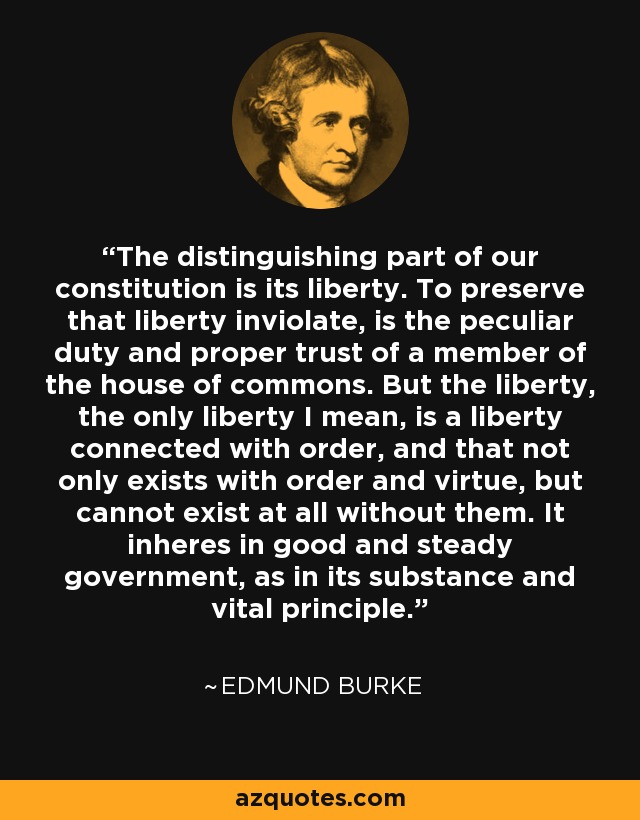 The distinguishing part of our constitution is its liberty. To preserve that liberty inviolate, is the peculiar duty and proper trust of a member of the house of commons. But the liberty, the only liberty I mean, is a liberty connected with order, and that not only exists with order and virtue, but cannot exist at all without them. It inheres in good and steady government, as in its substance and vital principle. - Edmund Burke