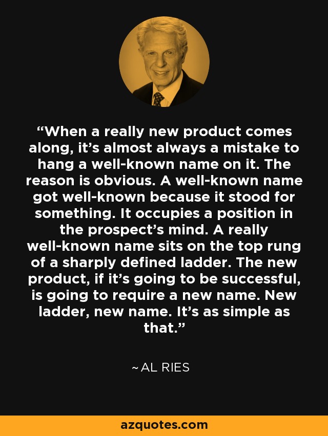 When a really new product comes along, it's almost always a mistake to hang a well-known name on it. The reason is obvious. A well-known name got well-known because it stood for something. It occupies a position in the prospect's mind. A really well-known name sits on the top rung of a sharply defined ladder. The new product, if it's going to be successful, is going to require a new name. New ladder, new name. It's as simple as that. - Al Ries