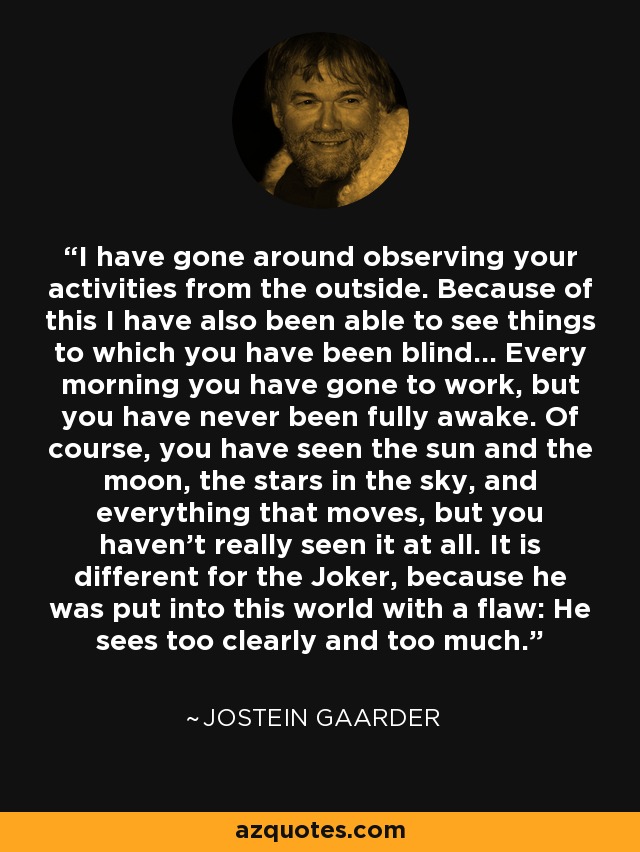 I have gone around observing your activities from the outside. Because of this I have also been able to see things to which you have been blind... Every morning you have gone to work, but you have never been fully awake. Of course, you have seen the sun and the moon, the stars in the sky, and everything that moves, but you haven't really seen it at all. It is different for the Joker, because he was put into this world with a flaw: He sees too clearly and too much. - Jostein Gaarder