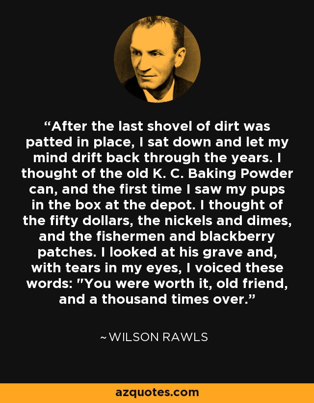 After the last shovel of dirt was patted in place, I sat down and let my mind drift back through the years. I thought of the old K. C. Baking Powder can, and the first time I saw my pups in the box at the depot. I thought of the fifty dollars, the nickels and dimes, and the fishermen and blackberry patches. I looked at his grave and, with tears in my eyes, I voiced these words: 