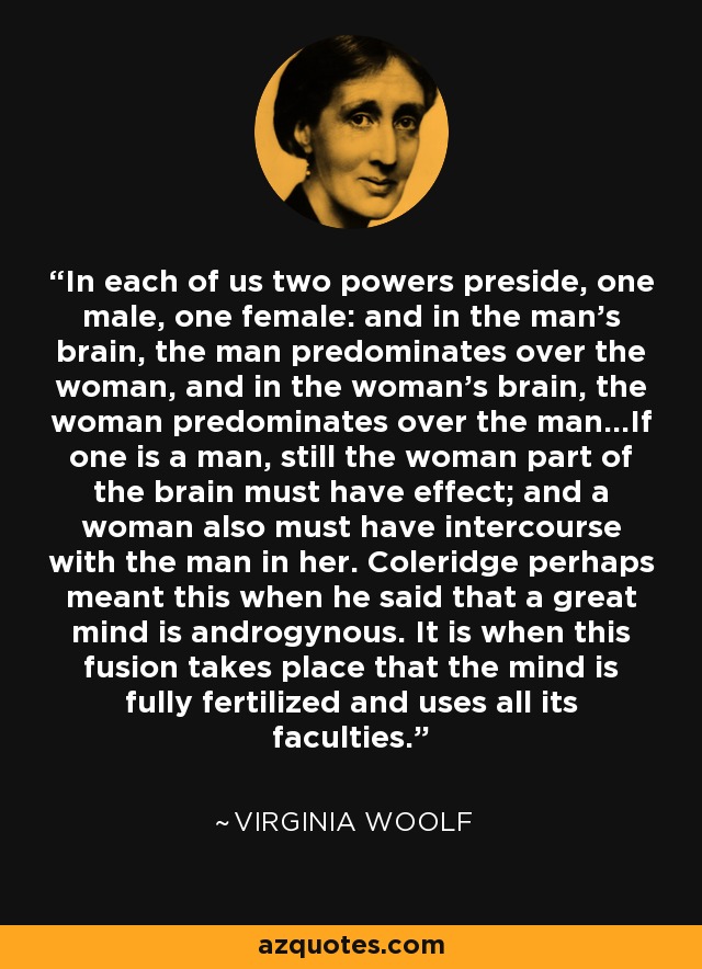 In each of us two powers preside, one male, one female: and in the man's brain, the man predominates over the woman, and in the woman's brain, the woman predominates over the man...If one is a man, still the woman part of the brain must have effect; and a woman also must have intercourse with the man in her. Coleridge perhaps meant this when he said that a great mind is androgynous. It is when this fusion takes place that the mind is fully fertilized and uses all its faculties. - Virginia Woolf