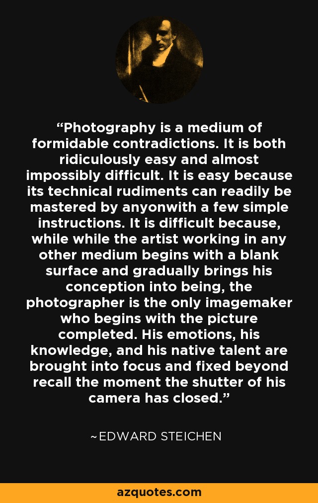 Photography is a medium of formidable contradictions. It is both ridiculously easy and almost impossibly difficult. It is easy because its technical rudiments can readily be mastered by anyonwith a few simple instructions. It is difficult because, while while the artist working in any other medium begins with a blank surface and gradually brings his conception into being, the photographer is the only imagemaker who begins with the picture completed. His emotions, his knowledge, and his native talent are brought into focus and fixed beyond recall the moment the shutter of his camera has closed. - Edward Steichen