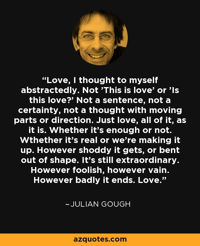Love, I thought to myself abstractedly. Not 'This is love' or 'Is this love?' Not a sentence, not a certainty, not a thought with moving parts or direction. Just love, all of it, as it is. Whether it's enough or not. Wthether it's real or we're making it up. However shoddy it gets, or bent out of shape. It's still extraordinary. However foolish, however vain. However badly it ends. Love. - Julian Gough