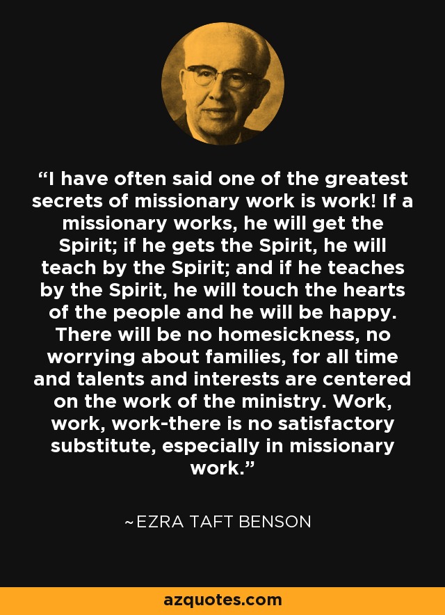 I have often said one of the greatest secrets of missionary work is work! If a missionary works, he will get the Spirit; if he gets the Spirit, he will teach by the Spirit; and if he teaches by the Spirit, he will touch the hearts of the people and he will be happy. There will be no homesickness, no worrying about families, for all time and talents and interests are centered on the work of the ministry. Work, work, work-there is no satisfactory substitute, especially in missionary work. - Ezra Taft Benson