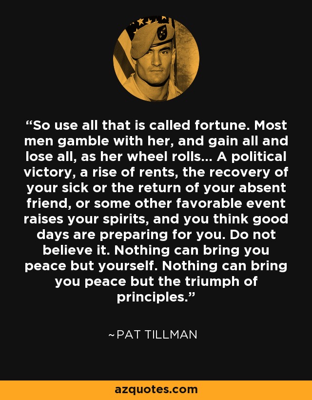 So use all that is called fortune. Most men gamble with her, and gain all and lose all, as her wheel rolls... A political victory, a rise of rents, the recovery of your sick or the return of your absent friend, or some other favorable event raises your spirits, and you think good days are preparing for you. Do not believe it. Nothing can bring you peace but yourself. Nothing can bring you peace but the triumph of principles. - Pat Tillman