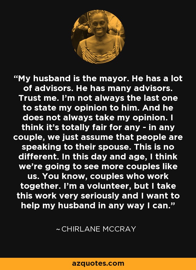 My husband is the mayor. He has a lot of advisors. He has many advisors. Trust me. I'm not always the last one to state my opinion to him. And he does not always take my opinion. I think it's totally fair for any - in any couple, we just assume that people are speaking to their spouse. This is no different. In this day and age, I think we're going to see more couples like us. You know, couples who work together. I'm a volunteer, but I take this work very seriously and I want to help my husband in any way I can. - Chirlane McCray