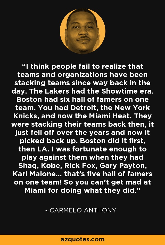 I think people fail to realize that teams and organizations have been stacking teams since way back in the day. The Lakers had the Showtime era. Boston had six hall of famers on one team. You had Detroit, the New York Knicks, and now the Miami Heat. They were stacking their teams back then, it just fell off over the years and now it picked back up. Boston did it first, then LA. I was fortunate enough to play against them when they had Shaq, Kobe, Rick Fox, Gary Payton, Karl Malone... that's five hall of famers on one team! So you can't get mad at Miami for doing what they did. - Carmelo Anthony