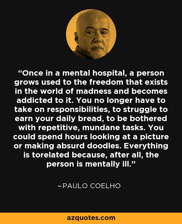 Once in a mental hospital, a person grows used to the freedom that exists in the world of madness and becomes addicted to it. You no longer have to take on responsibilities, to struggle to earn your daily bread, to be bothered with repetitive, mundane tasks. You could spend hours looking at a picture or making absurd doodles. Everything is torelated because, after all, the person is mentally ill. - Paulo Coelho