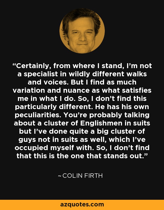 Certainly, from where I stand, I'm not a specialist in wildly different walks and voices. But I find as much variation and nuance as what satisfies me in what I do. So, I don't find this particularly different. He has his own peculiarities. You're probably talking about a cluster of Englishmen in suits but I've done quite a big cluster of guys not in suits as well, which I've occupied myself with. So, I don't find that this is the one that stands out. - Colin Firth