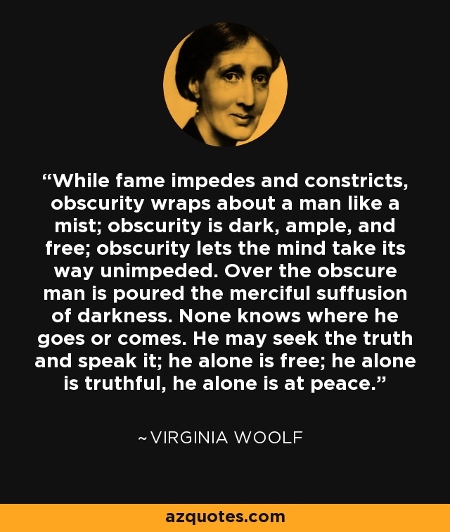 While fame impedes and constricts, obscurity wraps about a man like a mist; obscurity is dark, ample, and free; obscurity lets the mind take its way unimpeded. Over the obscure man is poured the merciful suffusion of darkness. None knows where he goes or comes. He may seek the truth and speak it; he alone is free; he alone is truthful, he alone is at peace. - Virginia Woolf