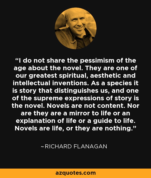 I do not share the pessimism of the age about the novel. They are one of our greatest spiritual, aesthetic and intellectual inventions. As a species it is story that distinguishes us, and one of the supreme expressions of story is the novel. Novels are not content. Nor are they are a mirror to life or an explanation of life or a guide to life. Novels are life, or they are nothing. - Richard Flanagan
