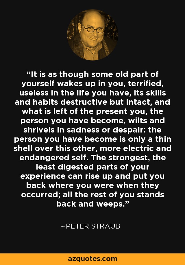 It is as though some old part of yourself wakes up in you, terrified, useless in the life you have, its skills and habits destructive but intact, and what is left of the present you, the person you have become, wilts and shrivels in sadness or despair: the person you have become is only a thin shell over this other, more electric and endangered self. The strongest, the least digested parts of your experience can rise up and put you back where you were when they occurred; all the rest of you stands back and weeps. - Peter Straub