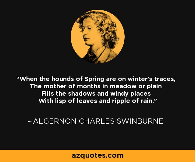 When the hounds of Spring are on winter's traces, The mother of months in meadow or plain Fills the shadows and windy places With lisp of leaves and ripple of rain. - Algernon Charles Swinburne