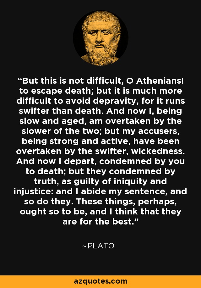 But this is not difficult, O Athenians! to escape death; but it is much more difficult to avoid depravity, for it runs swifter than death. And now I, being slow and aged, am overtaken by the slower of the two; but my accusers, being strong and active, have been overtaken by the swifter, wickedness. And now I depart, condemned by you to death; but they condemned by truth, as guilty of iniquity and injustice: and I abide my sentence, and so do they. These things, perhaps, ought so to be, and I think that they are for the best. - Plato