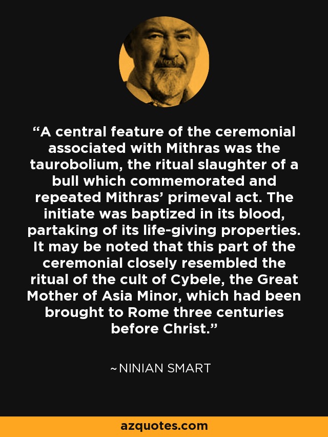 A central feature of the ceremonial associated with Mithras was the taurobolium, the ritual slaughter of a bull which commemorated and repeated Mithras' primeval act. The initiate was baptized in its blood, partaking of its life-giving properties. It may be noted that this part of the ceremonial closely resembled the ritual of the cult of Cybele, the Great Mother of Asia Minor, which had been brought to Rome three centuries before Christ. - Ninian Smart