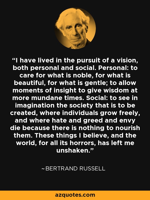 I have lived in the pursuit of a vision, both personal and social. Personal: to care for what is noble, for what is beautiful, for what is gentle; to allow moments of insight to give wisdom at more mundane times. Social: to see in imagination the society that is to be created, where individuals grow freely, and where hate and greed and envy die because there is nothing to nourish them. These things I believe, and the world, for all its horrors, has left me unshaken. - Bertrand Russell