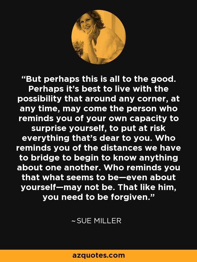 But perhaps this is all to the good. Perhaps it’s best to live with the possibility that around any corner, at any time, may come the person who reminds you of your own capacity to surprise yourself, to put at risk everything that’s dear to you. Who reminds you of the distances we have to bridge to begin to know anything about one another. Who reminds you that what seems to be—even about yourself—may not be. That like him, you need to be forgiven. - Sue Miller