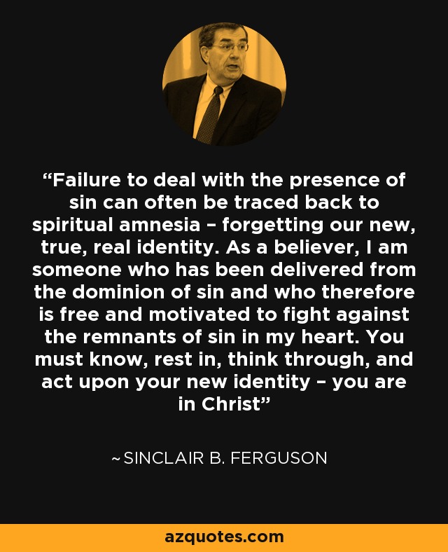Failure to deal with the presence of sin can often be traced back to spiritual amnesia – forgetting our new, true, real identity. As a believer, I am someone who has been delivered from the dominion of sin and who therefore is free and motivated to fight against the remnants of sin in my heart. You must know, rest in, think through, and act upon your new identity – you are in Christ - Sinclair B. Ferguson