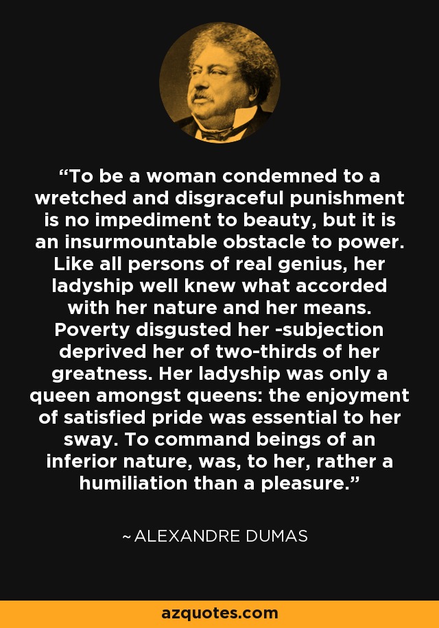To be a woman condemned to a wretched and disgraceful punishment is no impediment to beauty, but it is an insurmountable obstacle to power. Like all persons of real genius, her ladyship well knew what accorded with her nature and her means. Poverty disgusted her -subjection deprived her of two-thirds of her greatness. Her ladyship was only a queen amongst queens: the enjoyment of satisfied pride was essential to her sway. To command beings of an inferior nature, was, to her, rather a humiliation than a pleasure. - Alexandre Dumas