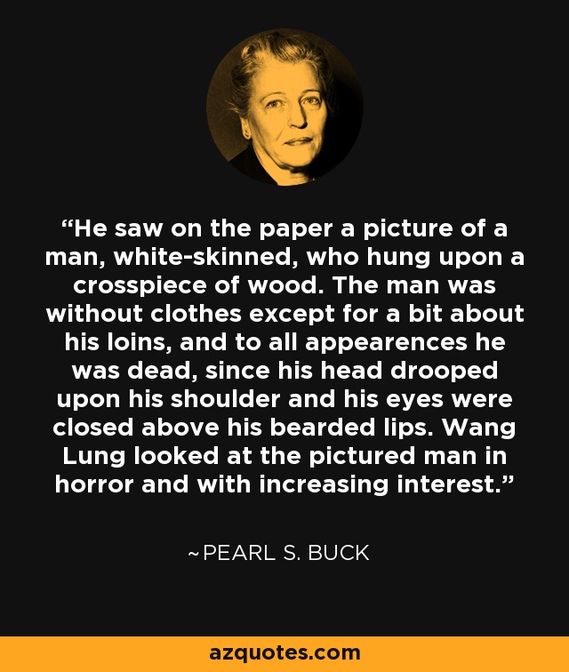He saw on the paper a picture of a man, white-skinned, who hung upon a crosspiece of wood. The man was without clothes except for a bit about his loins, and to all appearences he was dead, since his head drooped upon his shoulder and his eyes were closed above his bearded lips. Wang Lung looked at the pictured man in horror and with increasing interest. - Pearl S. Buck