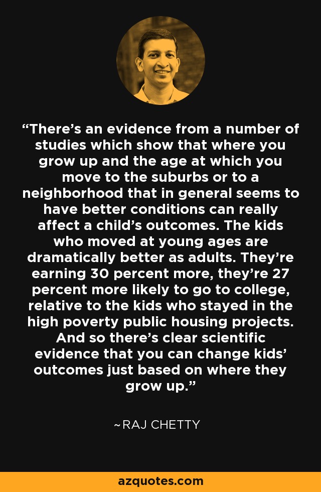 There's an evidence from a number of studies which show that where you grow up and the age at which you move to the suburbs or to a neighborhood that in general seems to have better conditions can really affect a child's outcomes. The kids who moved at young ages are dramatically better as adults. They're earning 30 percent more, they're 27 percent more likely to go to college, relative to the kids who stayed in the high poverty public housing projects. And so there's clear scientific evidence that you can change kids' outcomes just based on where they grow up. - Raj Chetty