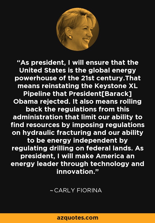 As president, I will ensure that the United States is the global energy powerhouse of the 21st century.That means reinstating the Keystone XL Pipeline that President[Barack] Obama rejected. It also means rolling back the regulations from this administration that limit our ability to find resources by imposing regulations on hydraulic fracturing and our ability to be energy independent by regulating drilling on federal lands. As president, I will make America an energy leader through technology and innovation. - Carly Fiorina