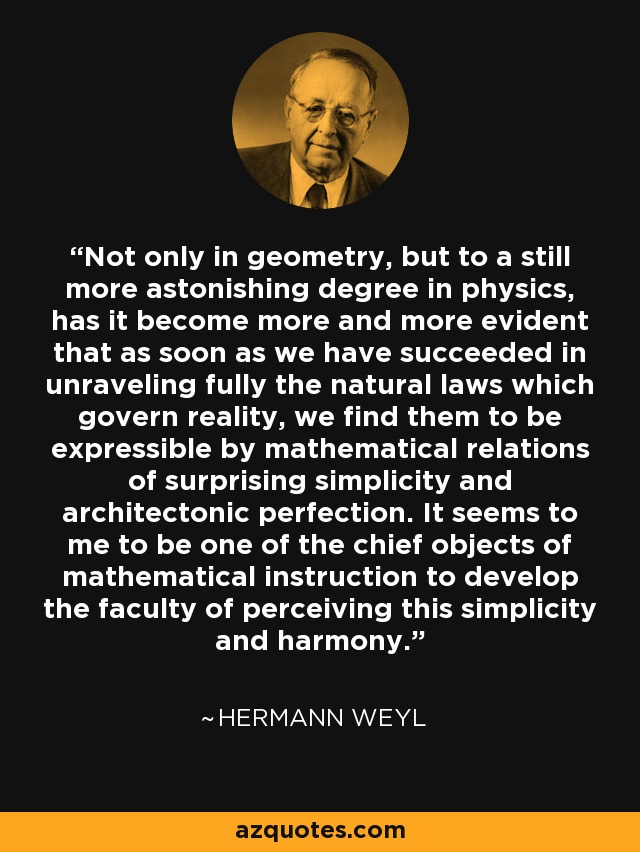 Not only in geometry, but to a still more astonishing degree in physics, has it become more and more evident that as soon as we have succeeded in unraveling fully the natural laws which govern reality, we find them to be expressible by mathematical relations of surprising simplicity and architectonic perfection. It seems to me to be one of the chief objects of mathematical instruction to develop the faculty of perceiving this simplicity and harmony. - Hermann Weyl