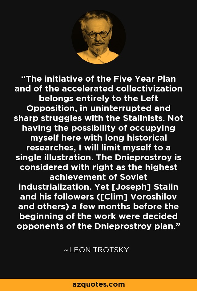 The initiative of the Five Year Plan and of the accelerated collectivization belongs entirely to the Left Opposition, in uninterrupted and sharp struggles with the Stalinists. Not having the possibility of occupying myself here with long historical researches, I will limit myself to a single illustration. The Dnieprostroy is considered with right as the highest achievement of Soviet industrialization. Yet [Joseph] Stalin and his followers ([Clim] Voroshilov and others) a few months before the beginning of the work were decided opponents of the Dnieprostroy plan. - Leon Trotsky