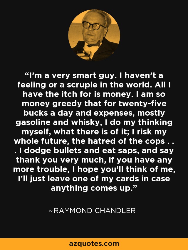 I'm a very smart guy. I haven't a feeling or a scruple in the world. All I have the itch for is money. I am so money greedy that for twenty-five bucks a day and expenses, mostly gasoline and whisky, I do my thinking myself, what there is of it; I risk my whole future, the hatred of the cops . . . I dodge bullets and eat saps, and say thank you very much, if you have any more trouble, I hope you'll think of me, I'll just leave one of my cards in case anything comes up. - Raymond Chandler