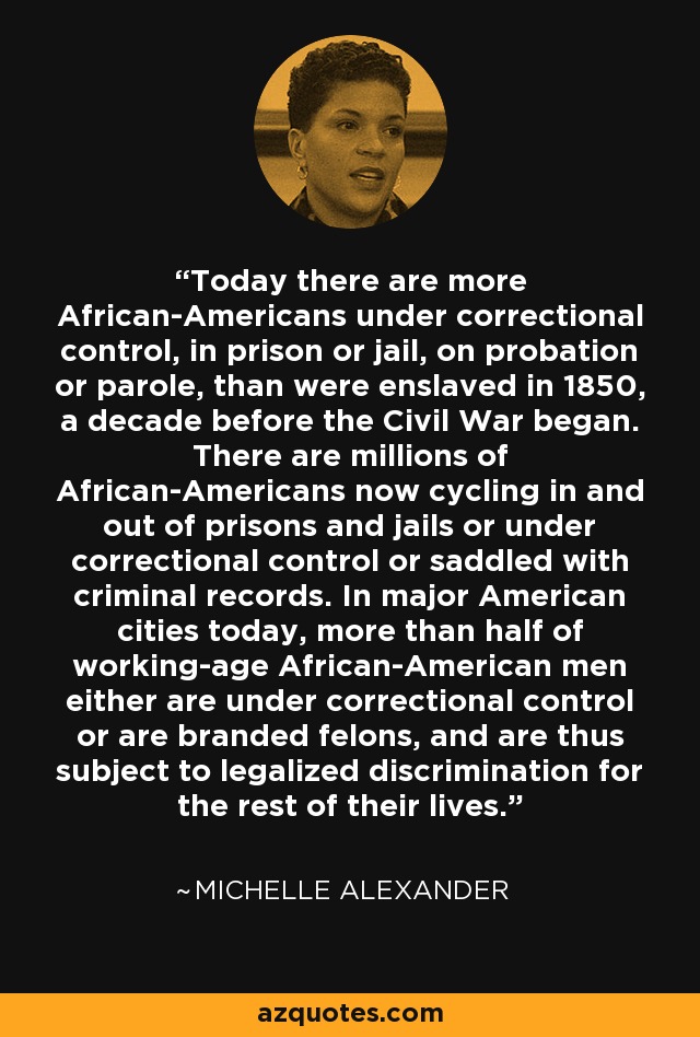 Today there are more African-Americans under correctional control, in prison or jail, on probation or parole, than were enslaved in 1850, a decade before the Civil War began. There are millions of African-Americans now cycling in and out of prisons and jails or under correctional control or saddled with criminal records. In major American cities today, more than half of working-age African-American men either are under correctional control or are branded felons, and are thus subject to legalized discrimination for the rest of their lives. - Michelle Alexander