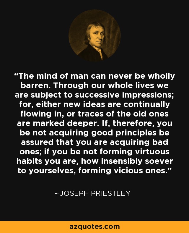 The mind of man can never be wholly barren. Through our whole lives we are subject to successive impressions; for, either new ideas are continually flowing in, or traces of the old ones are marked deeper. If, therefore, you be not acquiring good principles be assured that you are acquiring bad ones; if you be not forming virtuous habits you are, how insensibly soever to yourselves, forming vicious ones. - Joseph Priestley