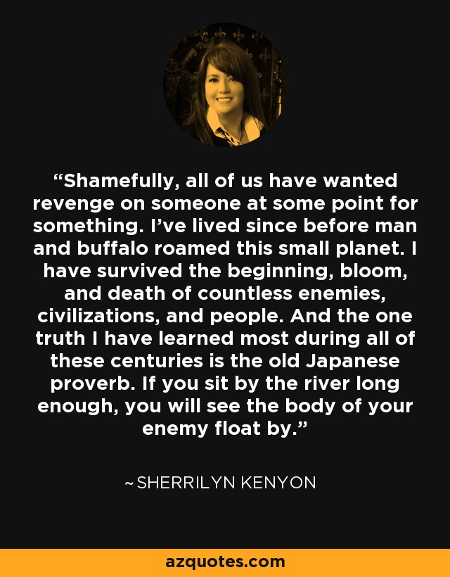 Shamefully, all of us have wanted revenge on someone at some point for something. I've lived since before man and buffalo roamed this small planet. I have survived the beginning, bloom, and death of countless enemies, civilizations, and people. And the one truth I have learned most during all of these centuries is the old Japanese proverb. If you sit by the river long enough, you will see the body of your enemy float by. - Sherrilyn Kenyon