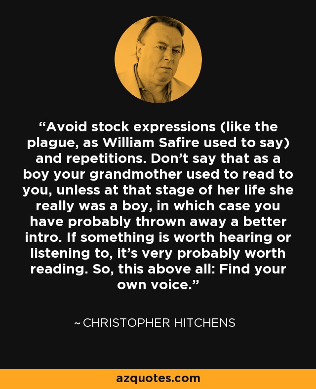Avoid stock expressions (like the plague, as William Safire used to say) and repetitions. Don't say that as a boy your grandmother used to read to you, unless at that stage of her life she really was a boy, in which case you have probably thrown away a better intro. If something is worth hearing or listening to, it's very probably worth reading. So, this above all: Find your own voice. - Christopher Hitchens