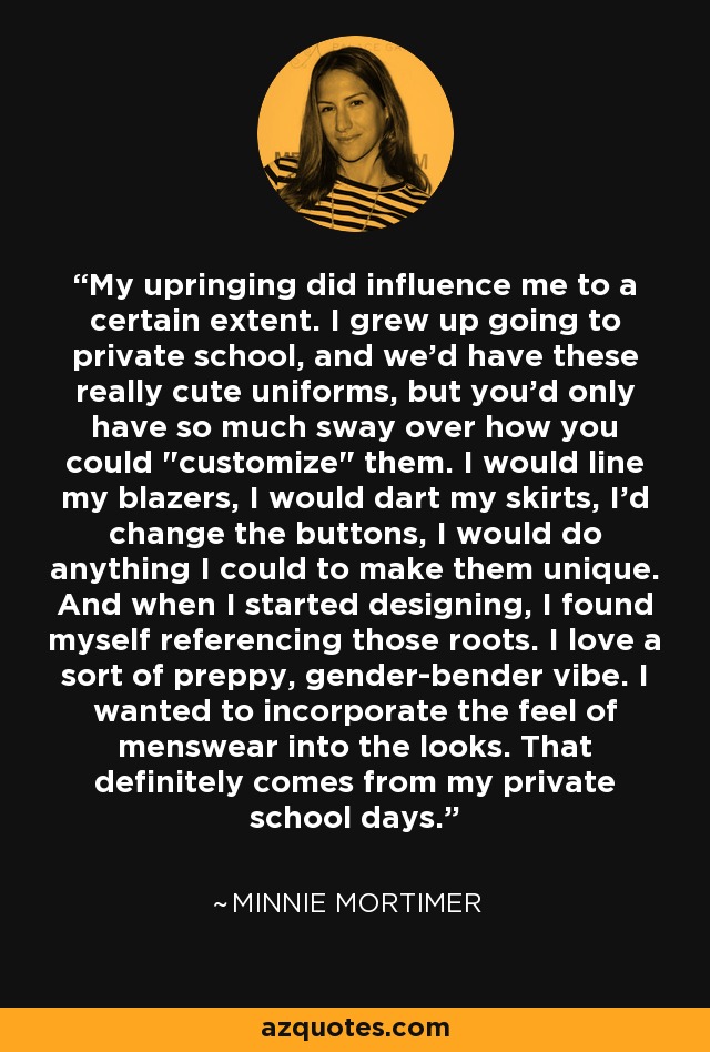 My upringing did influence me to a certain extent. I grew up going to private school, and we'd have these really cute uniforms, but you'd only have so much sway over how you could 