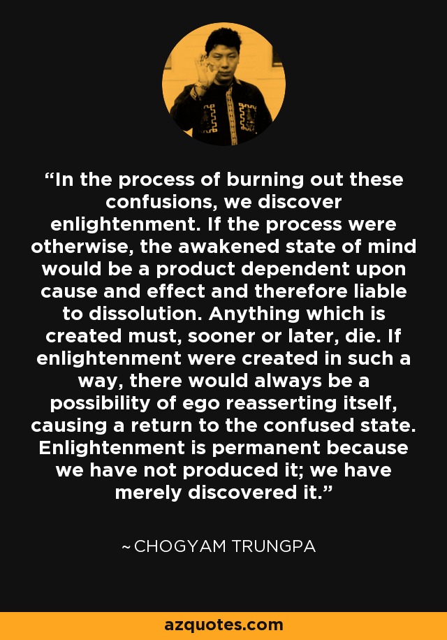 In the process of burning out these confusions, we discover enlightenment. If the process were otherwise, the awakened state of mind would be a product dependent upon cause and effect and therefore liable to dissolution. Anything which is created must, sooner or later, die. If enlightenment were created in such a way, there would always be a possibility of ego reasserting itself, causing a return to the confused state. Enlightenment is permanent because we have not produced it; we have merely discovered it. - Chogyam Trungpa