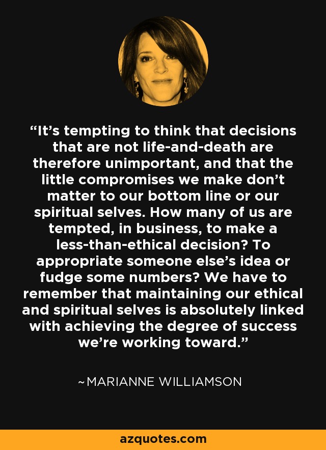 It's tempting to think that decisions that are not life-and-death are therefore unimportant, and that the little compromises we make don't matter to our bottom line or our spiritual selves. How many of us are tempted, in business, to make a less-than-ethical decision? To appropriate someone else's idea or fudge some numbers? We have to remember that maintaining our ethical and spiritual selves is absolutely linked with achieving the degree of success we're working toward. - Marianne Williamson