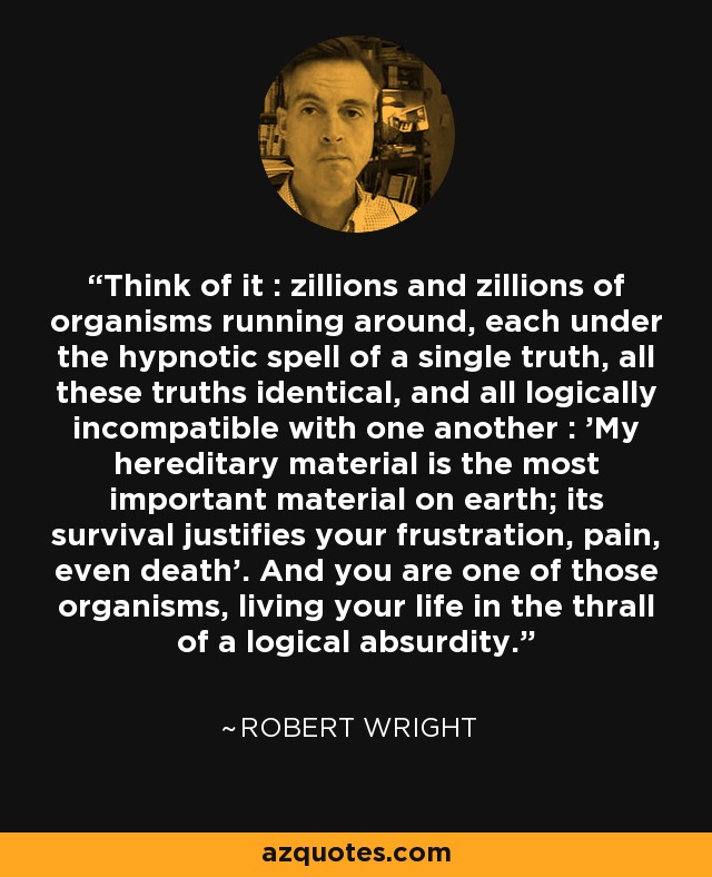 Think of it : zillions and zillions of organisms running around, each under the hypnotic spell of a single truth, all these truths identical, and all logically incompatible with one another : 'My hereditary material is the most important material on earth; its survival justifies your frustration, pain, even death'. And you are one of those organisms, living your life in the thrall of a logical absurdity. - Robert Wright