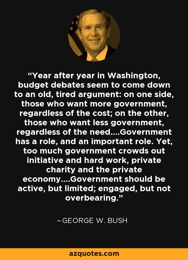 Year after year in Washington, budget debates seem to come down to an old, tired argument: on one side, those who want more government, regardless of the cost; on the other, those who want less government, regardless of the need....Government has a role, and an important role. Yet, too much government crowds out initiative and hard work, private charity and the private economy....Government should be active, but limited; engaged, but not overbearing. - George W. Bush