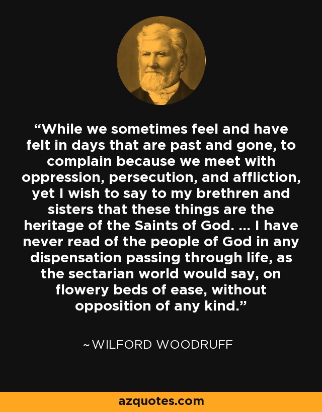 While we sometimes feel and have felt in days that are past and gone, to complain because we meet with oppression, persecution, and affliction, yet I wish to say to my brethren and sisters that these things are the heritage of the Saints of God. … I have never read of the people of God in any dispensation passing through life, as the sectarian world would say, on flowery beds of ease, without opposition of any kind. - Wilford Woodruff