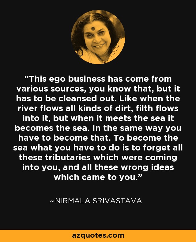 This ego business has come from various sources, you know that, but it has to be cleansed out. Like when the river flows all kinds of dirt, filth flows into it, but when it meets the sea it becomes the sea. In the same way you have to become that. To become the sea what you have to do is to forget all these tributaries which were coming into you, and all these wrong ideas which came to you. - Nirmala Srivastava