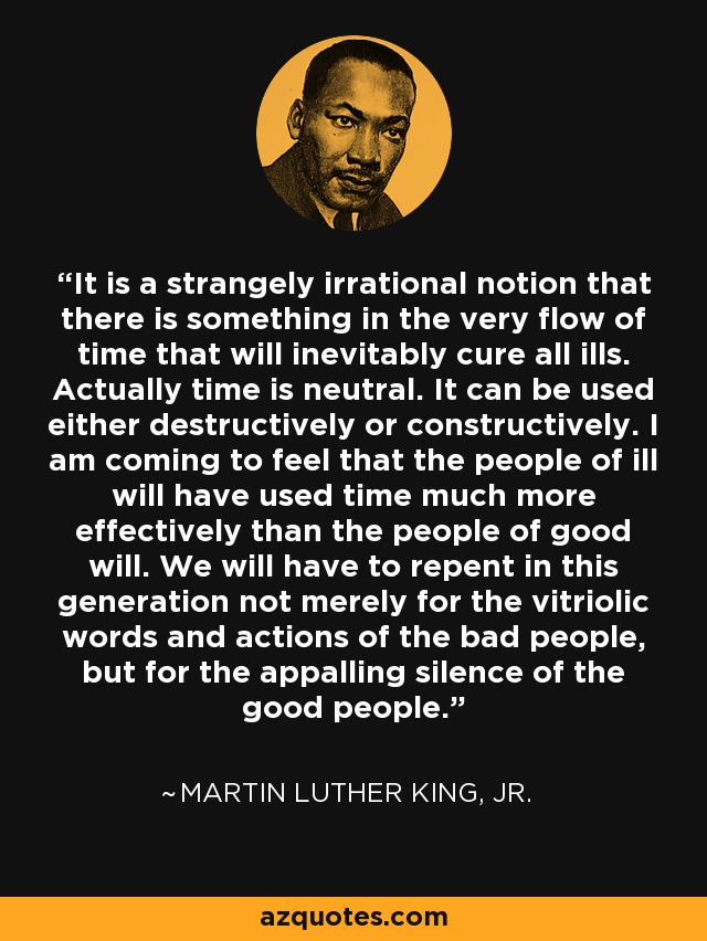 It is a strangely irrational notion that there is something in the very flow of time that will inevitably cure all ills. Actually time is neutral. It can be used either destructively or constructively. I am coming to feel that the people of ill will have used time much more effectively than the people of good will. We will have to repent in this generation not merely for the vitriolic words and actions of the bad people, but for the appalling silence of the good people. - Martin Luther King, Jr.