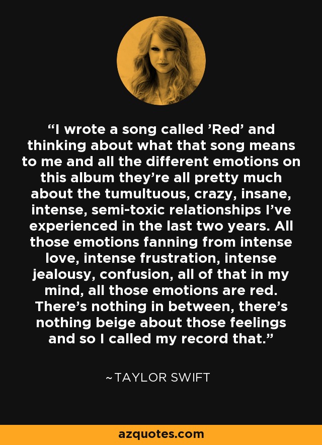 I wrote a song called 'Red' and thinking about what that song means to me and all the different emotions on this album they're all pretty much about the tumultuous, crazy, insane, intense, semi-toxic relationships I've experienced in the last two years. All those emotions fanning from intense love, intense frustration, intense jealousy, confusion, all of that in my mind, all those emotions are red. There's nothing in between, there's nothing beige about those feelings and so I called my record that. - Taylor Swift