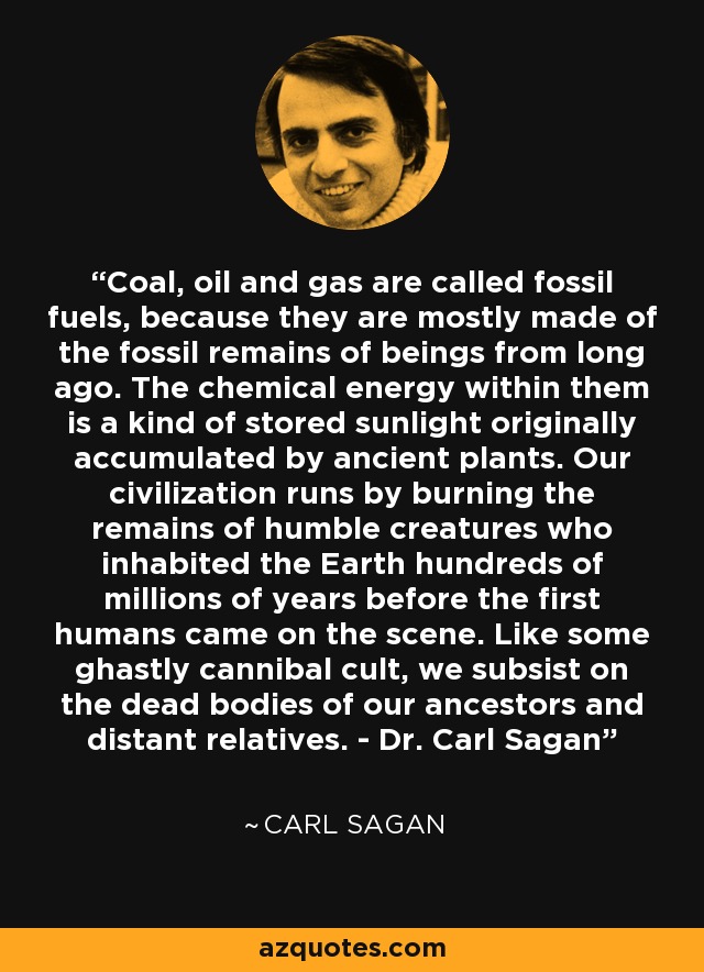 Coal, oil and gas are called fossil fuels, because they are mostly made of the fossil remains of beings from long ago. The chemical energy within them is a kind of stored sunlight originally accumulated by ancient plants. Our civilization runs by burning the remains of humble creatures who inhabited the Earth hundreds of millions of years before the first humans came on the scene. Like some ghastly cannibal cult, we subsist on the dead bodies of our ancestors and distant relatives. - Dr. Carl Sagan - Carl Sagan