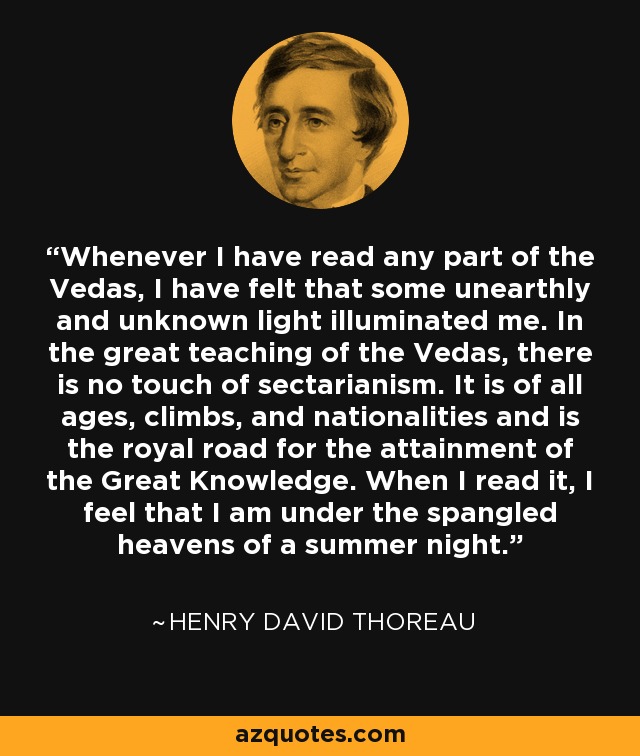 Whenever I have read any part of the Vedas, I have felt that some unearthly and unknown light illuminated me. In the great teaching of the Vedas, there is no touch of sectarianism. It is of all ages, climbs, and nationalities and is the royal road for the attainment of the Great Knowledge. When I read it, I feel that I am under the spangled heavens of a summer night. - Henry David Thoreau