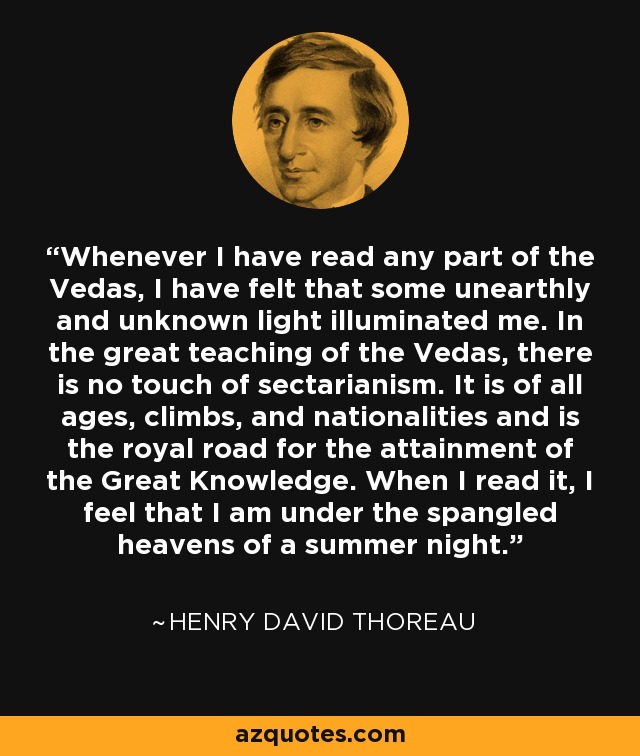 Whenever I have read any part of the Vedas, I have felt that some unearthly and unknown light illuminated me. In the great teaching of the Vedas, there is no touch of sectarianism. It is of all ages, climbs, and nationalities and is the royal road for the attainment of the Great Knowledge. When I read it, I feel that I am under the spangled heavens of a summer night. - Henry David Thoreau